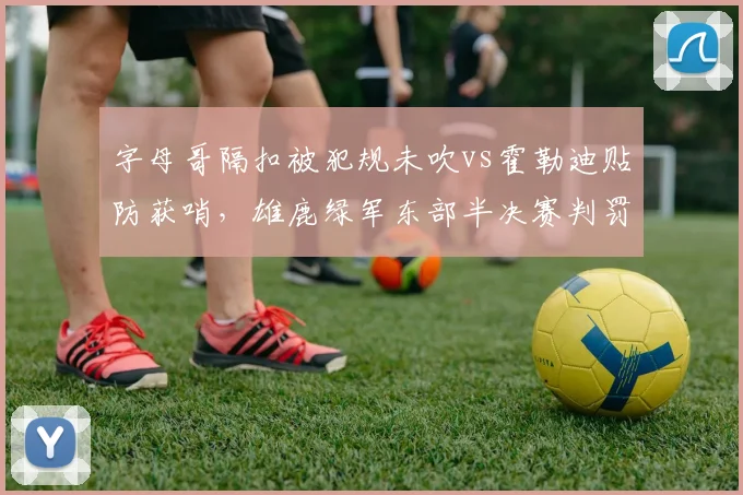 字母哥隔扣被犯规未吹vs霍勒迪贴防获哨,雄鹿绿军东部半决赛判罚争议复盘