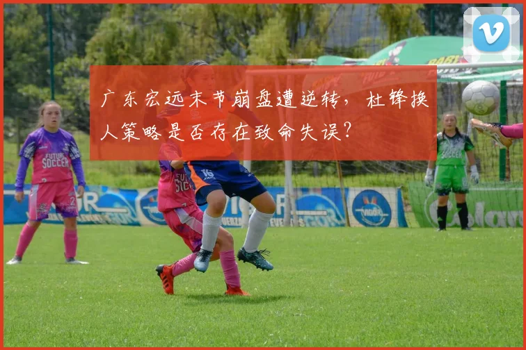 广东宏远末节崩盘遭逆转,杜锋换人策略是否存在致命失误?