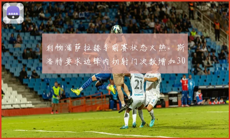 利物浦萨拉赫季前赛状态火热,斯洛特要求边锋内切射门次数增加30%