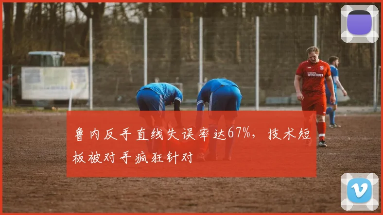 鲁内反手直线失误率达67%，技术短板被对手疯狂针对