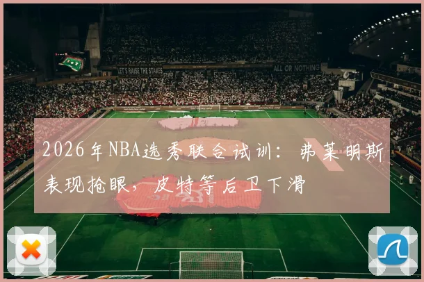 2026年NBA选秀联合试训：弗莱明斯表现抢眼，皮特等后卫下滑