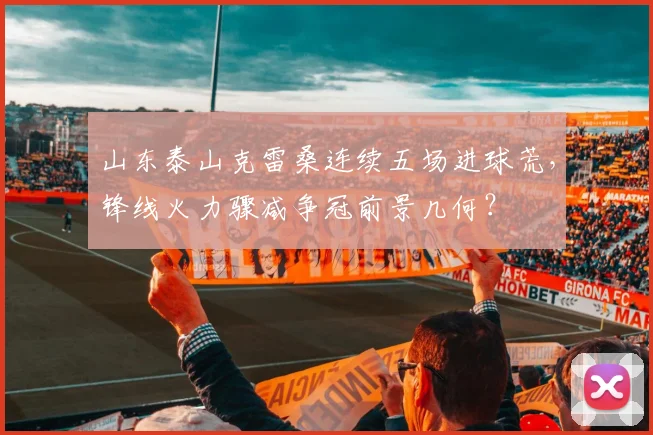 山东泰山克雷桑连续五场进球荒,锋线火力骤减争冠前景几何?