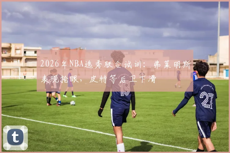 2026年NBA选秀联合试训：弗莱明斯表现抢眼，皮特等后卫下滑