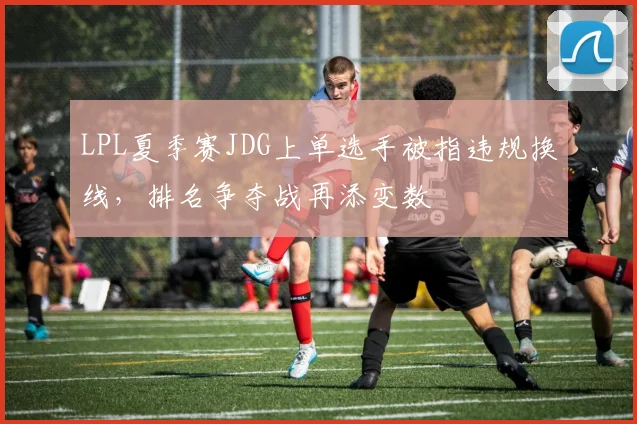 LPL夏季赛JDG上单选手被指违规换线,排名争夺战再添变数