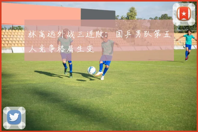 林高远外战三连败：国乒男队第五人竞争格局生变